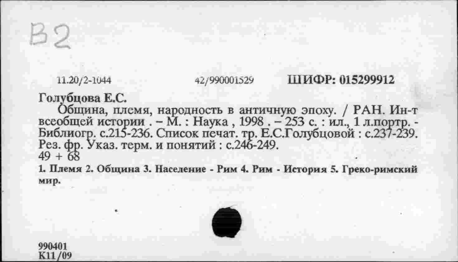 ﻿11.20/2-1044	42/990001529 ШИФР: 015299912
Голубцова Е.С.
Община, племя, народность в античную эпоху. / РАН. Ин-т всеобщей истории . - М. : Наука , 1998 . - 253 с. : ил., 1 л.портр. -Библиогр. с.215-236. Список печат. тр. Е.С.Голубцовой : с.237-239. Рез. фр. Указ. терм, и понятий : с.246-249.
49 + 68
1. Племя 2. Община 3. Население - Рим 4. Рим - История 5. Греко-римский мир.
990401
К11/09